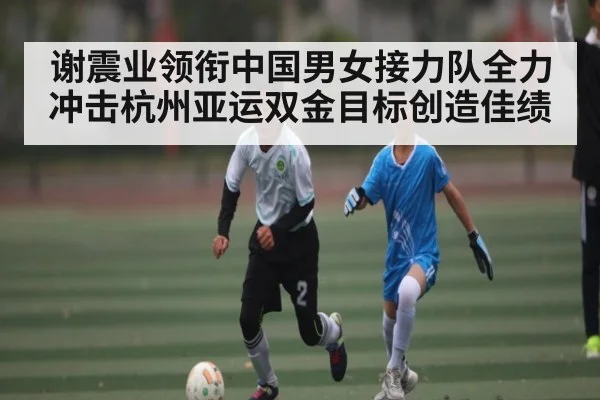 谢震业领衔中国男女接力队全力冲击杭州亚运双金目标创造佳绩