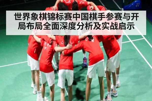 世界象棋锦标赛中国棋手参赛与开局布局全面深度分析及实战启示