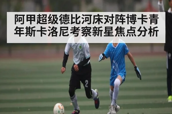 阿甲超级德比河床对阵博卡青年斯卡洛尼考察新星焦点分析