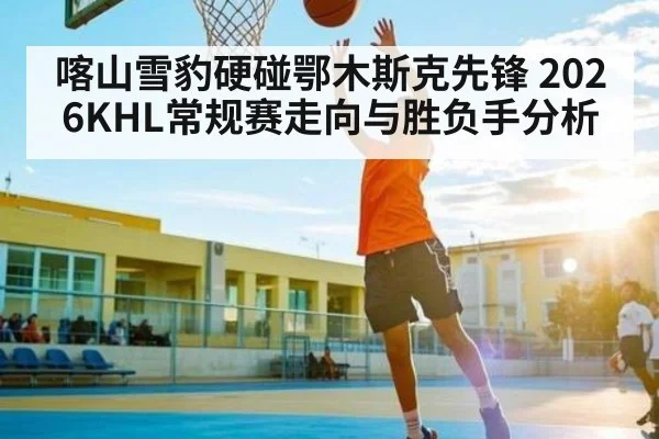 喀山雪豹硬碰鄂木斯克先锋 2026KHL常规赛走向与胜负手分析